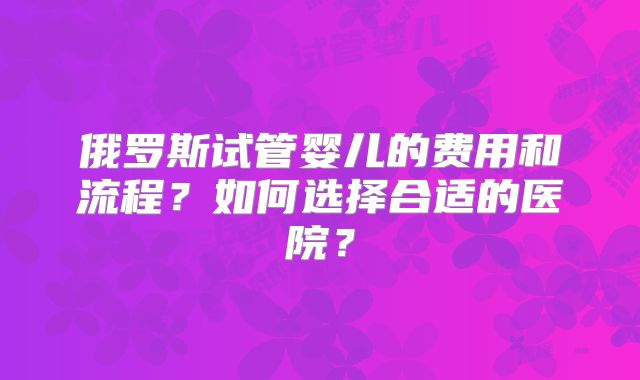俄罗斯试管婴儿的费用和流程？如何选择合适的医院？