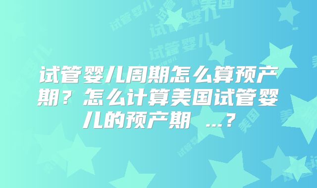 试管婴儿周期怎么算预产期？怎么计算美国试管婴儿的预产期 ...？
