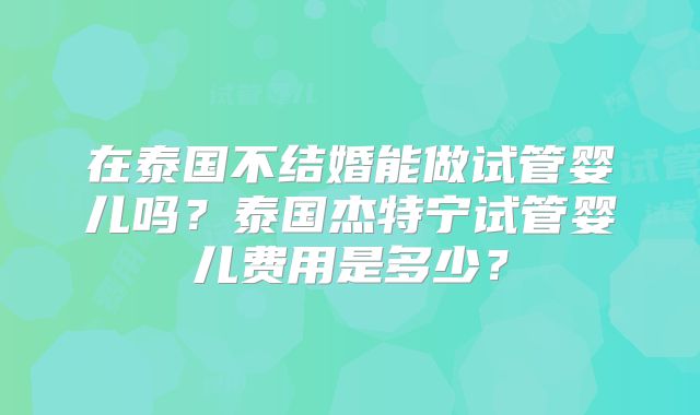在泰国不结婚能做试管婴儿吗？泰国杰特宁试管婴儿费用是多少？
