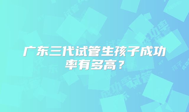 广东三代试管生孩子成功率有多高?