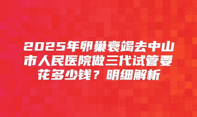 2025年卵巢衰竭去中山市人民医院做三代试管要花多少钱？明细解析