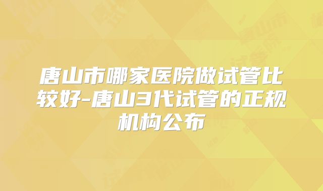 唐山市哪家医院做试管比较好-唐山3代试管的正规机构公布
