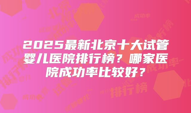 2025最新北京十大试管婴儿医院排行榜？哪家医院成功率比较好？