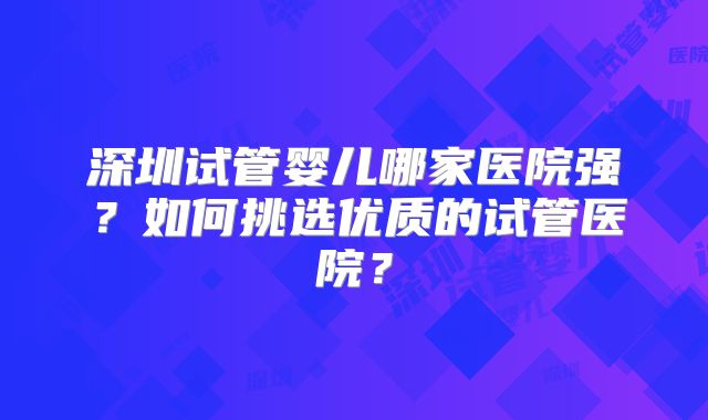 深圳试管婴儿哪家医院强？如何挑选优质的试管医院？