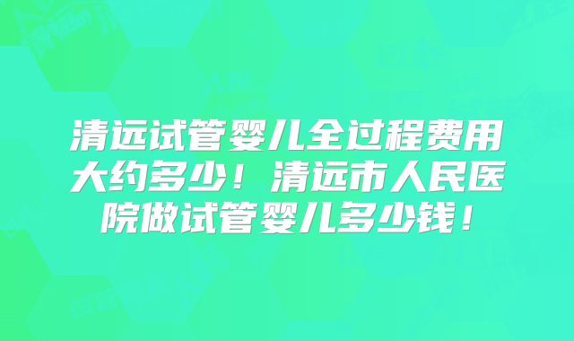 清远试管婴儿全过程费用大约多少！清远市人民医院做试管婴儿多少钱！