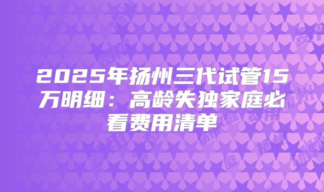 2025年扬州三代试管15万明细：高龄失独家庭必看费用清单
