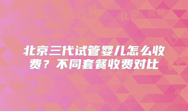 北京三代试管婴儿怎么收费？不同套餐收费对比