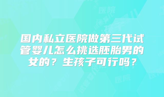 国内私立医院做第三代试管婴儿怎么挑选胚胎男的女的？生孩子可行吗？