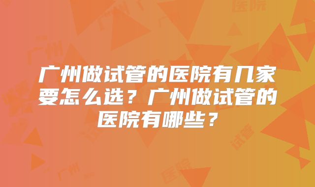 广州做试管的医院有几家要怎么选？广州做试管的医院有哪些？