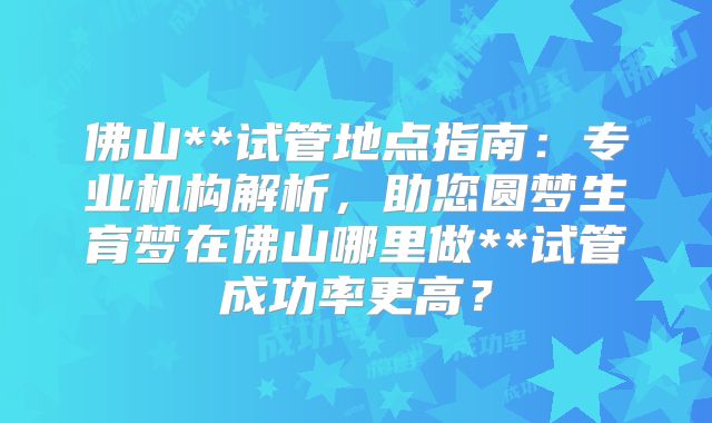 佛山**试管地点指南:专业机构解析,助您圆梦生育梦在佛山哪里做**试管成功率更高?