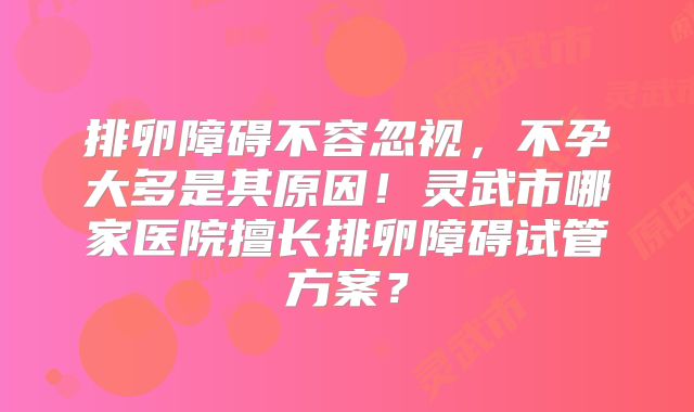 排卵障碍不容忽视，不孕大多是其原因！灵武市哪家医院擅长排卵障碍试管方案？