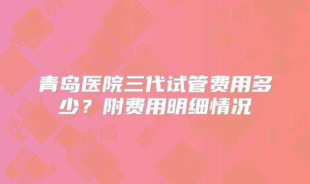 青岛医院三代试管费用多少?附费用明细情况
