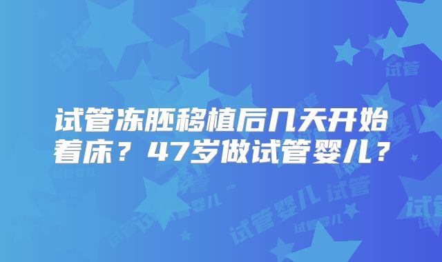 试管冻胚移植后几天开始着床?47岁做试管婴儿?