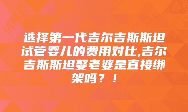 选择第一代吉尔吉斯斯坦试管婴儿的费用对比,吉尔吉斯斯坦娶老婆是直接绑架吗？！