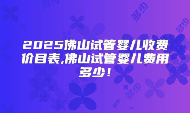 2025佛山试管婴儿收费价目表,佛山试管婴儿费用多少！
