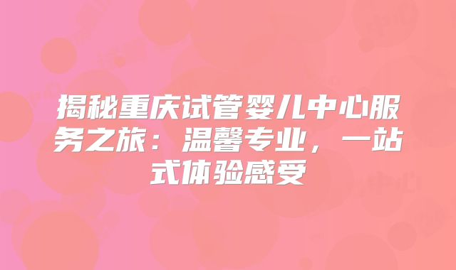 揭秘重庆试管婴儿中心服务之旅：温馨专业，一站式体验感受