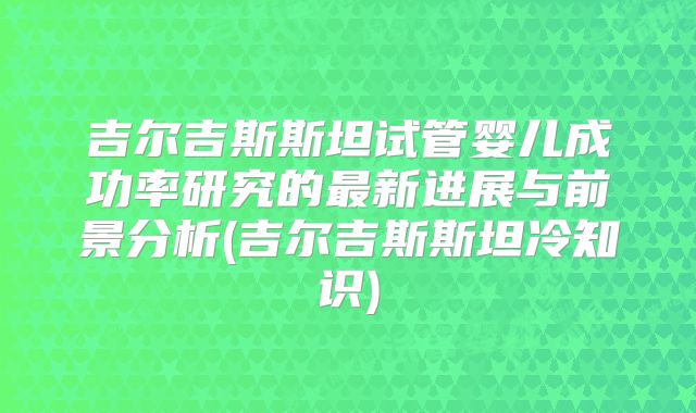 吉尔吉斯斯坦试管婴儿成功率研究的最新进展与前景分析(吉尔吉斯斯坦冷知识)