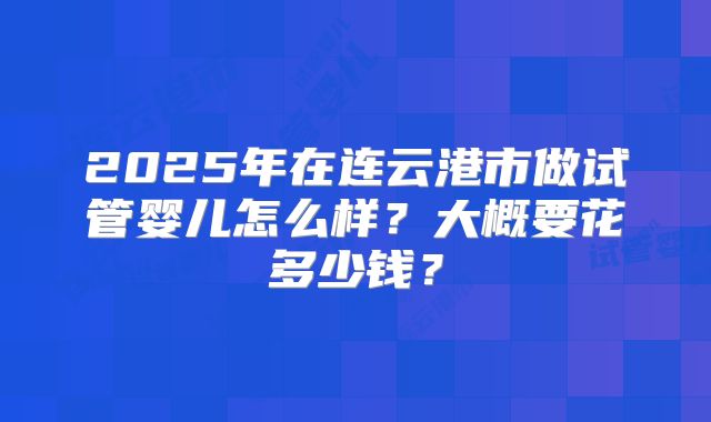 2025年在连云港市做试管婴儿怎么样？大概要花多少钱？