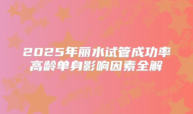 2025年丽水试管成功率高龄单身影响因素全解
