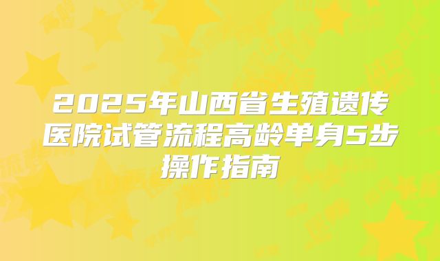 2025年山西省生殖遗传医院试管流程高龄单身5步操作指南