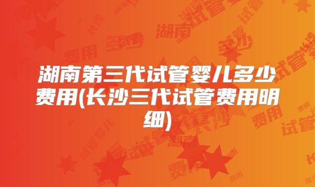 湖南第三代试管婴儿多少费用(长沙三代试管费用明细)