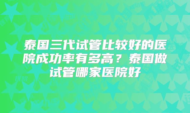 泰国三代试管比较好的医院成功率有多高？泰国做试管哪家医院好