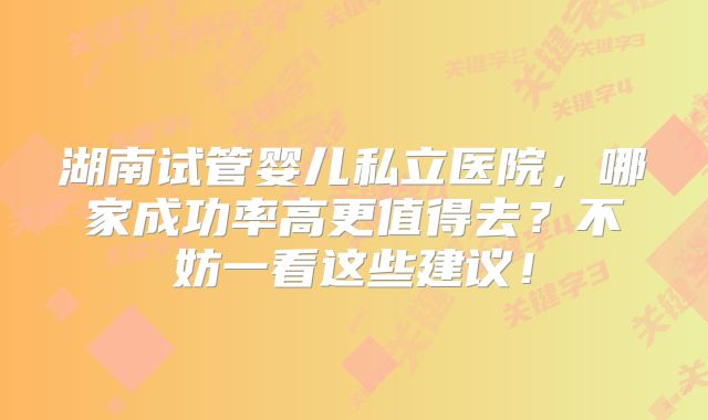湖南试管婴儿私立医院，哪家成功率高更值得去？不妨一看这些建议！