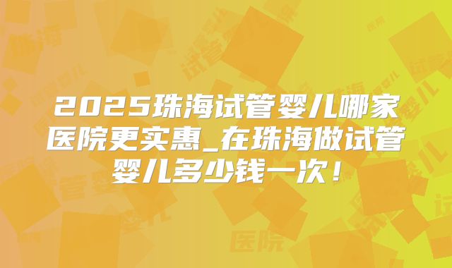 2025珠海试管婴儿哪家医院更实惠_在珠海做试管婴儿多少钱一次！