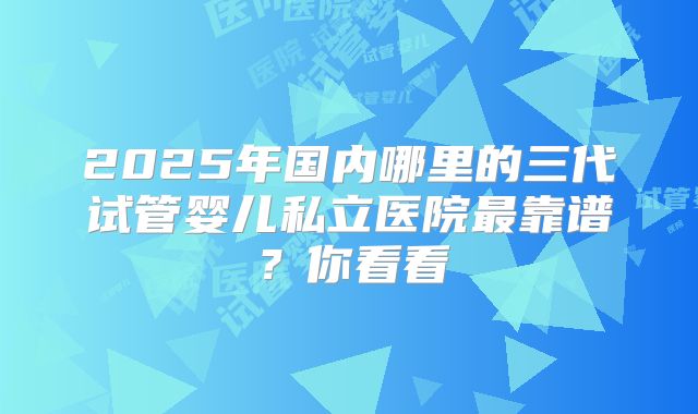2025年国内哪里的三代试管婴儿私立医院最靠谱？你看看