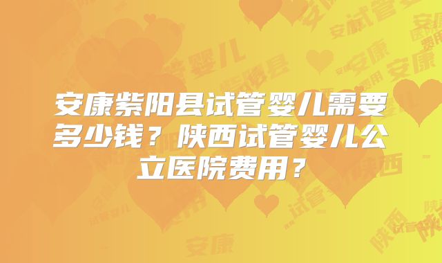安康紫阳县试管婴儿需要多少钱？陕西试管婴儿公立医院费用？