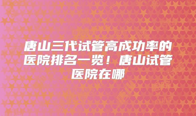 唐山三代试管高成功率的医院排名一览！唐山试管医院在哪