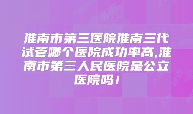 淮南市第三医院淮南三代试管哪个医院成功率高,淮南市第三人民医院是公立医院吗！