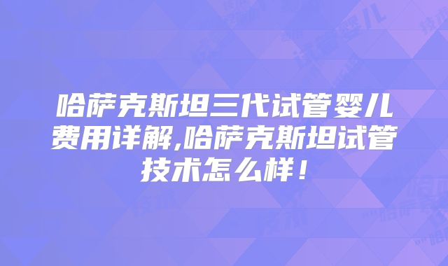 哈萨克斯坦三代试管婴儿费用详解,哈萨克斯坦试管技术怎么样！