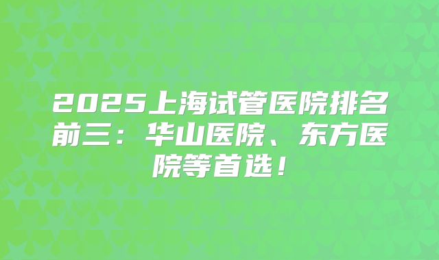 2025上海试管医院排名前三：华山医院、东方医院等首选！