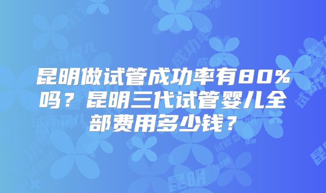 昆明做试管成功率有80%吗？昆明三代试管婴儿全部费用多少钱？