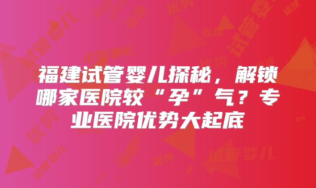 福建试管婴儿探秘，解锁哪家医院较“孕”气？专业医院优势大起底