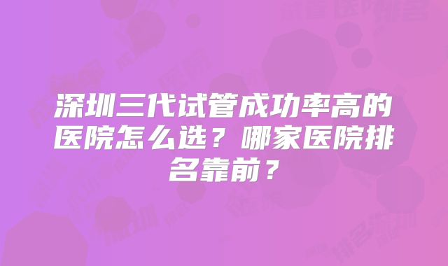 深圳三代试管成功率高的医院怎么选？哪家医院排名靠前？