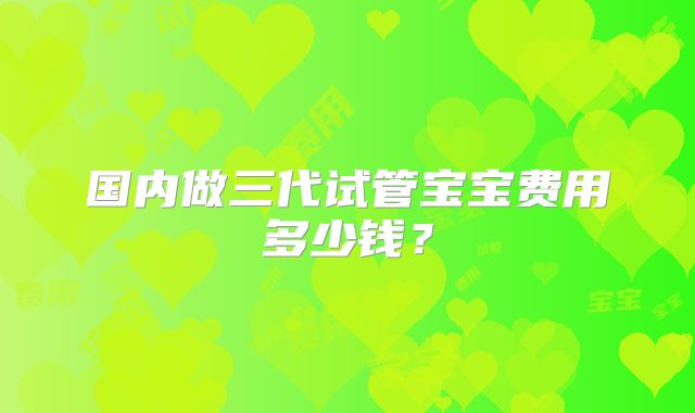 国内做三代试管宝宝费用多少钱？