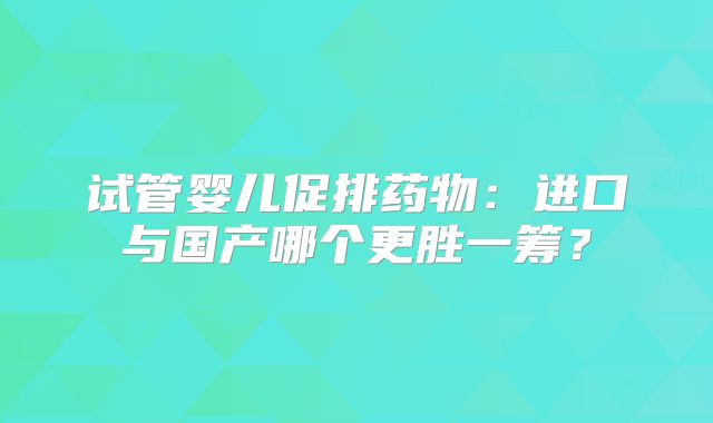 试管婴儿促排药物:进口与国产哪个更胜一筹?