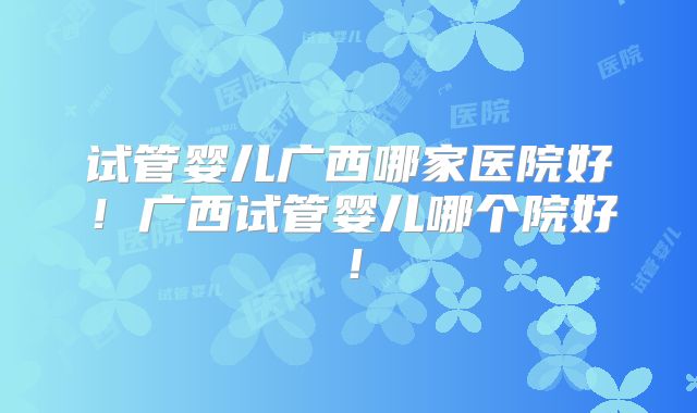 试管婴儿广西哪家医院好!广西试管婴儿哪个院好!