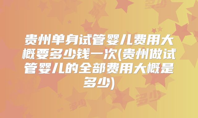 贵州单身试管婴儿费用大概要多少钱一次(贵州做试管婴儿的全部费用大概是多少)