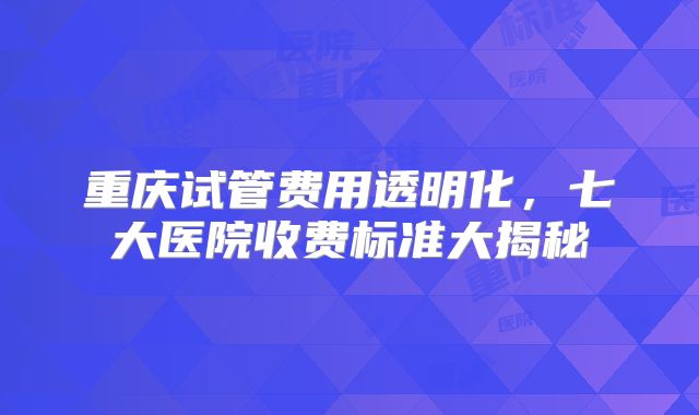 重庆试管费用透明化，七大医院收费标准大揭秘