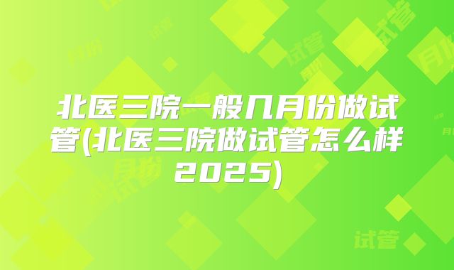 北医三院一般几月份做试管(北医三院做试管怎么样2025)