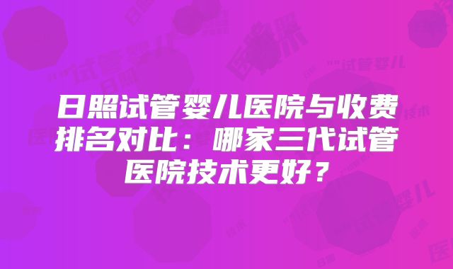 日照试管婴儿医院与收费排名对比：哪家三代试管医院技术更好？