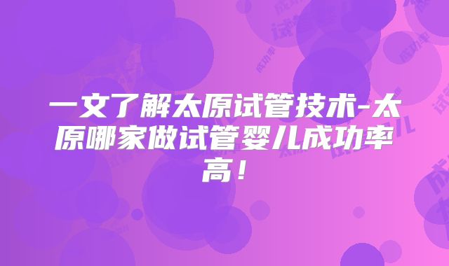 一文了解太原试管技术-太原哪家做试管婴儿成功率高!
