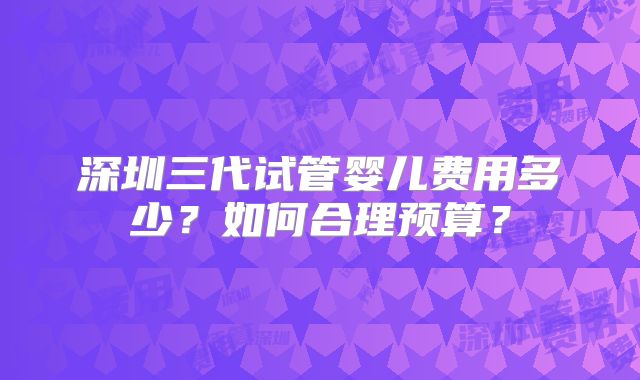 深圳三代试管婴儿费用多少？如何合理预算？