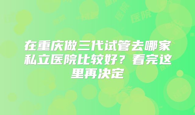 在重庆做三代试管去哪家私立医院比较好？看完这里再决定