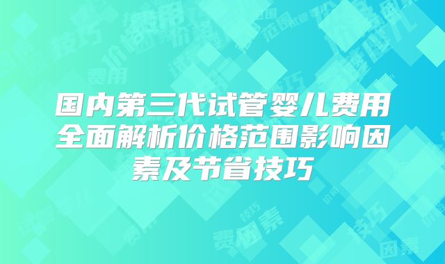 国内第三代试管婴儿费用全面解析价格范围影响因素及节省技巧