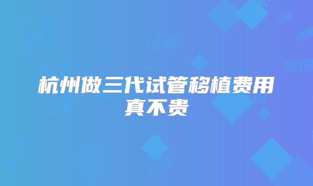 杭州做三代试管移植费用真不贵