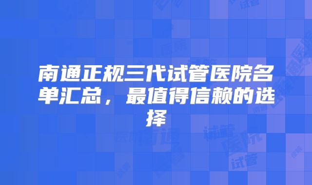 南通正规三代试管医院名单汇总，最值得信赖的选择